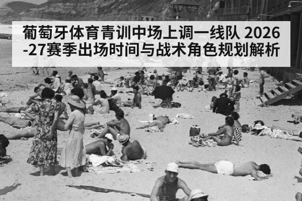 葡萄牙体育青训中场上调一线队 2026-27赛季出场时间与战术角色规划解析